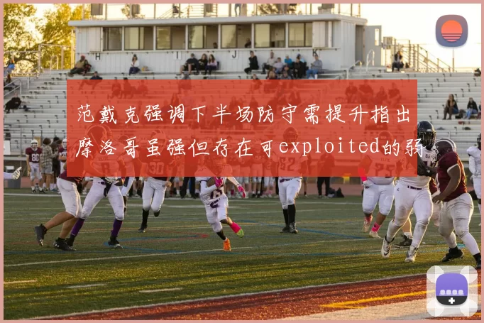 范戴克强调下半场防守需提升指出摩洛哥虽强但存在可exploited的弱点