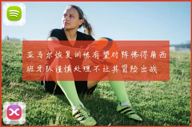 亚马尔恢复训练有望对阵佛得角西班牙队谨慎处理不让其冒险出战