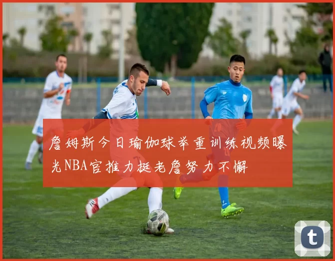 詹姆斯今日瑜伽球举重训练视频曝光NBA官推力挺老詹努力不懈